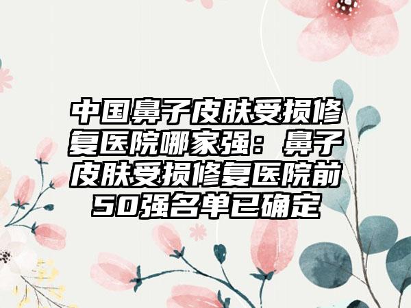 中国鼻子皮肤受损修复医院哪家强：鼻子皮肤受损修复医院前50强名单已确定