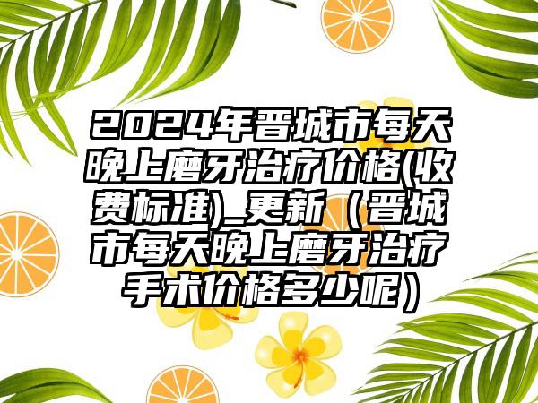 2024年晋城市每天晚上磨牙治疗价格(收费标准)_更新（晋城市每天晚上磨牙治疗手术价格多少呢）