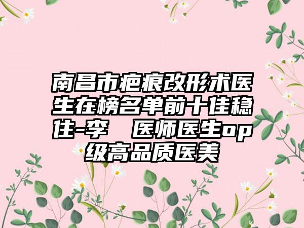 南昌市疤痕改形术医生在榜名单前十佳稳住-李昇倫医师医生op级高品质医美