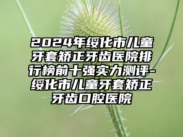 2024年绥化市儿童牙套矫正牙齿医院排行榜前十强实力测评-绥化市儿童牙套矫正牙齿口腔医院