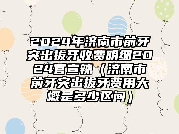 2024年济南市前牙突出拔牙收费明细2024官宣辣（济南市前牙突出拔牙费用大概是多少区间）