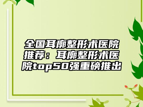 全国耳廓整形术医院推荐：耳廓整形术医院top50强重磅推出