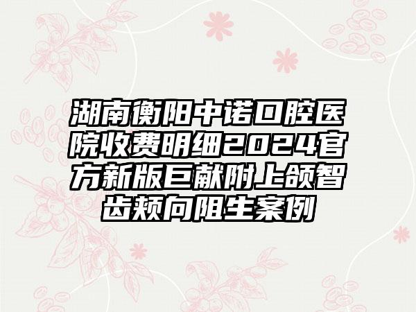 湖南衡阳中诺口腔医院收费明细2024官方新版巨献附上颌智齿颊向阻生案例