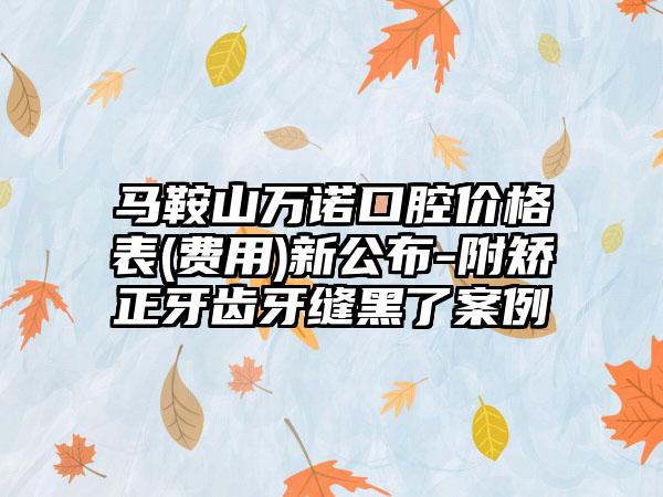 马鞍山万诺口腔价格表(费用)新公布-附矫正牙齿牙缝黑了案例