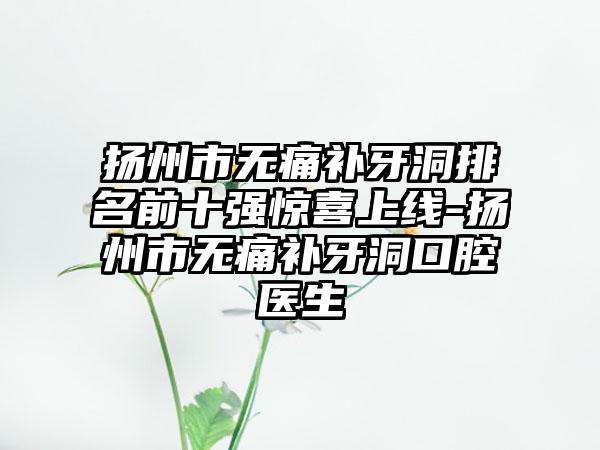 扬州市无痛补牙洞排名前十强惊喜上线-扬州市无痛补牙洞口腔医生