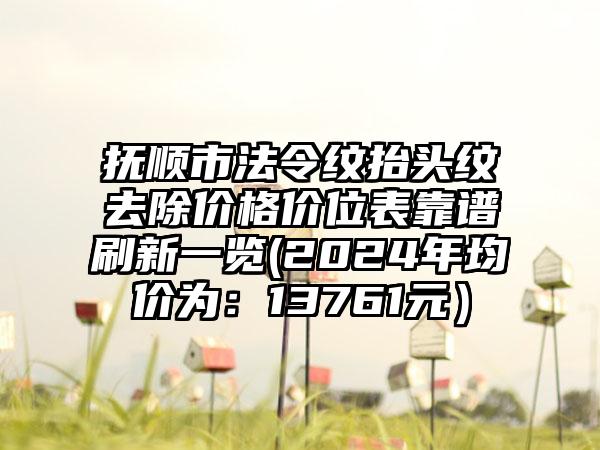 抚顺市法令纹抬头纹去除价格价位表靠谱刷新一览(2024年均价为：13761元）