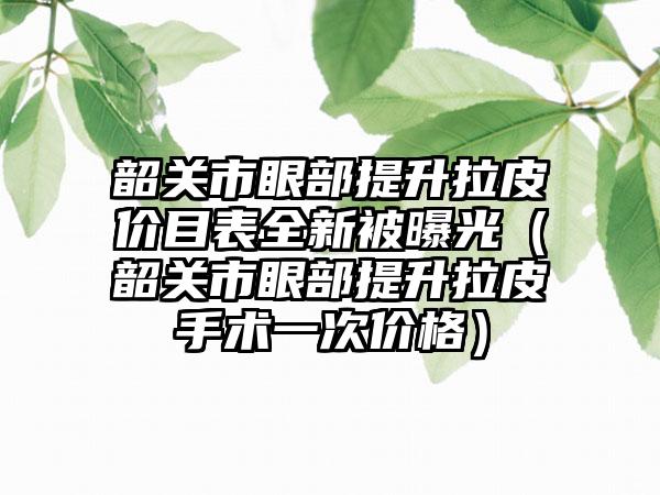 韶关市眼部提升拉皮价目表全新被曝光（韶关市眼部提升拉皮手术一次价格）