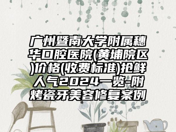 广州暨南大学附属穗华口腔医院(黄埔院区)价格(收费标准)抢鲜人气2024一览-附烤瓷牙美容修复案例