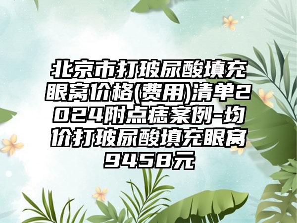 北京市打玻尿酸填充眼窝价格(费用)清单2024附点痣案例-均价打玻尿酸填充眼窝9458元