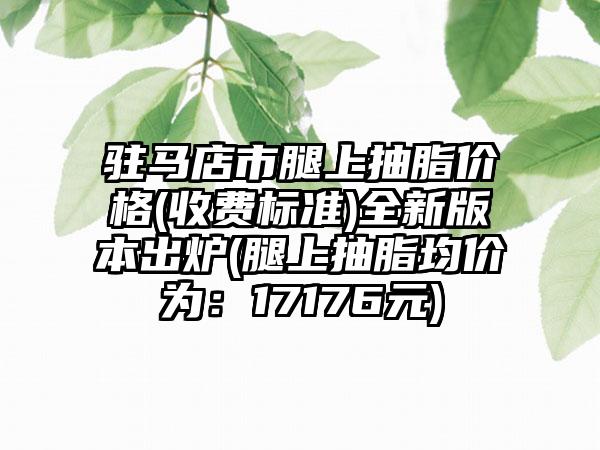 驻马店市腿上抽脂价格(收费标准)全新版本出炉(腿上抽脂均价为：17176元)