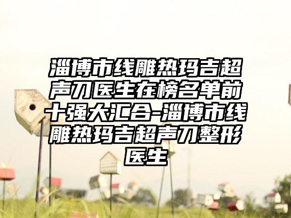 淄博市线雕热玛吉超声刀医生在榜名单前十强大汇合-淄博市线雕热玛吉超声刀整形医生