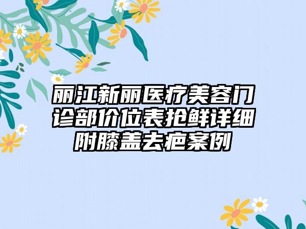 丽江新丽医疗美容门诊部价位表抢鲜详细附膝盖去疤案例