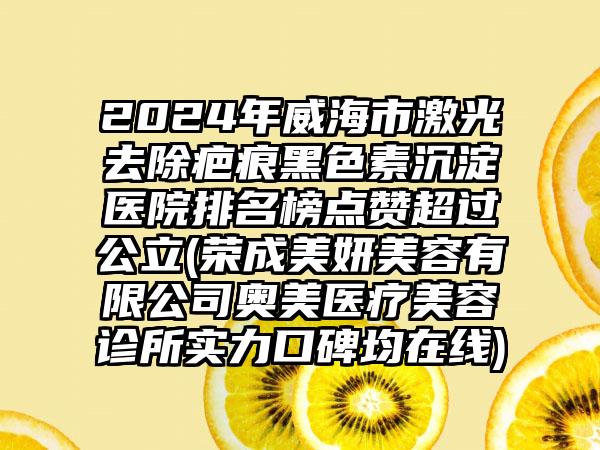 2024年威海市激光去除疤痕黑色素沉淀医院排名榜点赞超过公立(荣成美妍美容有限公司奥美医疗美容诊所实力口碑均在线)