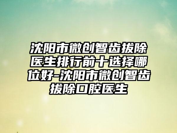 沈阳市微创智齿拔除医生排行前十选择哪位好-沈阳市微创智齿拔除口腔医生