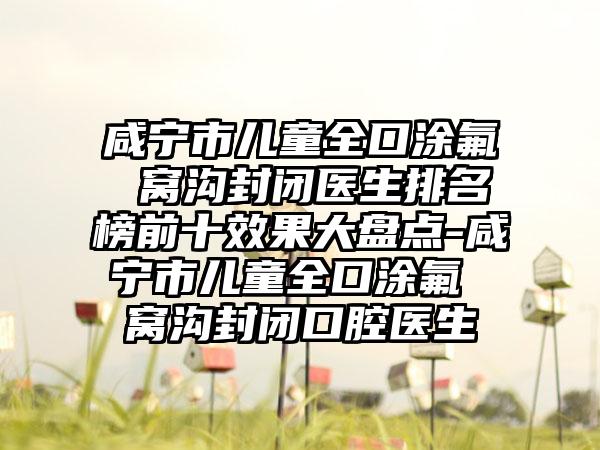 咸宁市儿童全口涂氟 窝沟封闭医生排名榜前十效果大盘点-咸宁市儿童全口涂氟 窝沟封闭口腔医生