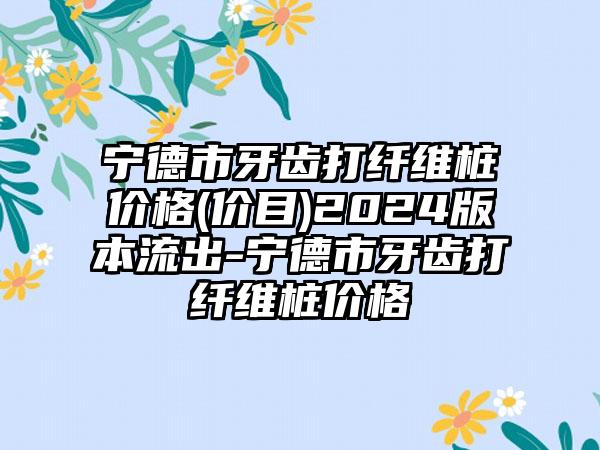 宁德市牙齿打纤维桩价格(价目)2024版本流出-宁德市牙齿打纤维桩价格