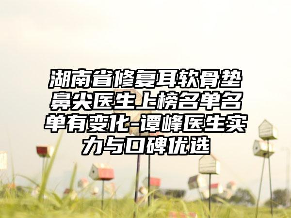 湖南省修复耳软骨垫鼻尖医生上榜名单名单有变化-谭峰医生实力与口碑优选