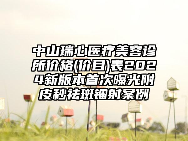 中山瑞心医疗美容诊所价格(价目)表2024新版本首次曝光附皮秒祛斑镭射案例