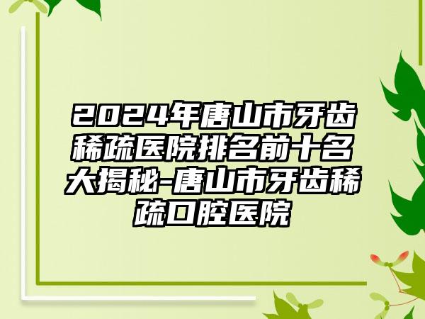 2024年唐山市牙齿稀疏医院排名前十名大揭秘-唐山市牙齿稀疏口腔医院