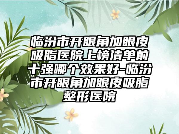 临汾市开眼角加眼皮吸脂医院上榜清单前十强哪个效果好-临汾市开眼角加眼皮吸脂整形医院