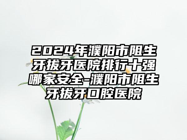 2024年濮阳市阻生牙拔牙医院排行十强哪家安全-濮阳市阻生牙拔牙口腔医院