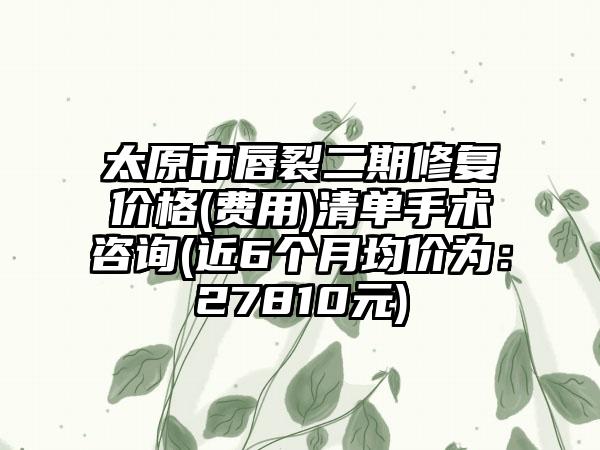 太原市唇裂二期修复价格(费用)清单手术咨询(近6个月均价为：27810元)