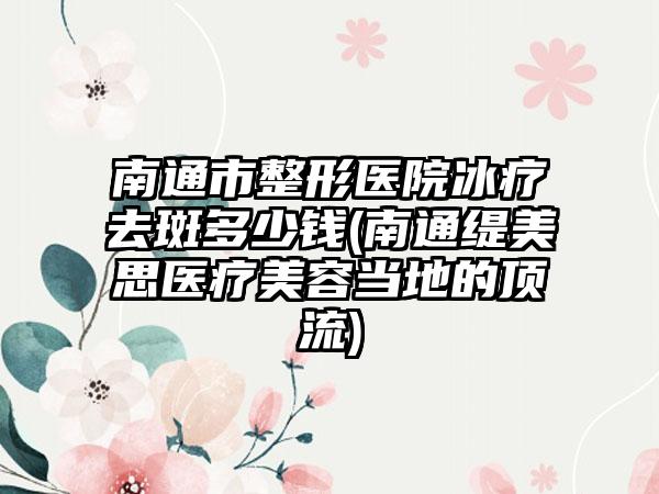 南通市整形医院冰疗去斑多少钱(南通缇美思医疗美容当地的顶流)