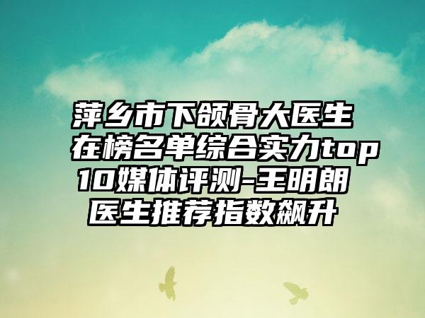 萍乡市下颌骨大医生在榜名单综合实力top10媒体评测-王明朗医生推荐指数飙升