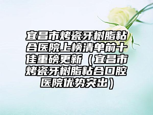 宜昌市烤瓷牙树脂粘合医院上榜清单前十佳重磅更新（宜昌市烤瓷牙树脂粘合口腔医院优势突出）