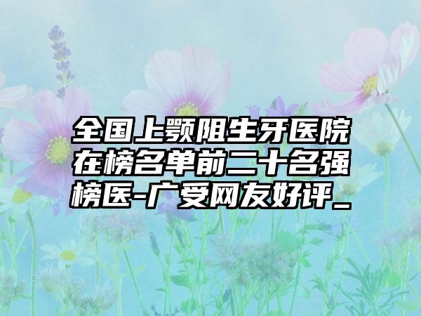 全国上颚阻生牙医院在榜名单前二十名强榜医-广受网友好评_