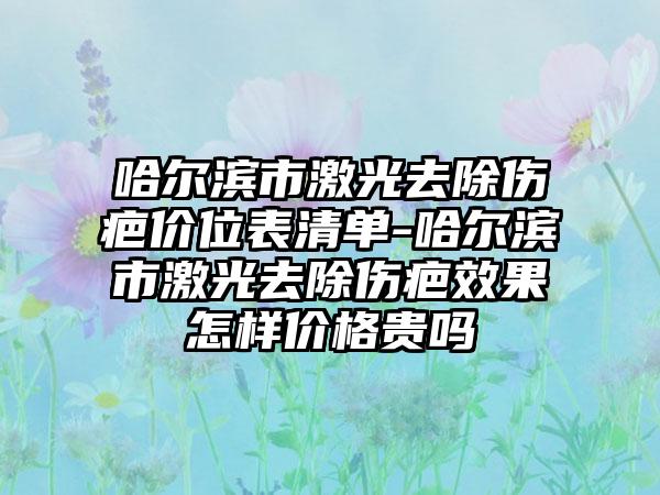 哈尔滨市激光去除伤疤价位表清单-哈尔滨市激光去除伤疤效果怎样价格贵吗