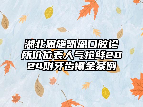 湖北恩施凯恩口腔诊所价位表人气抢鲜2024附牙齿镶金案例