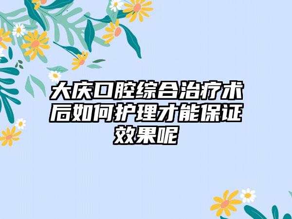 大庆口腔综合治疗术后如何护理才能保证效果呢