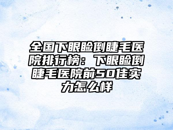 全国下眼睑倒睫毛医院排行榜：下眼睑倒睫毛医院前50佳实力怎么样