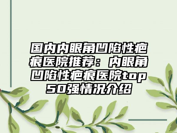 国内内眼角凹陷性疤痕医院推荐：内眼角凹陷性疤痕医院top50强情况介绍