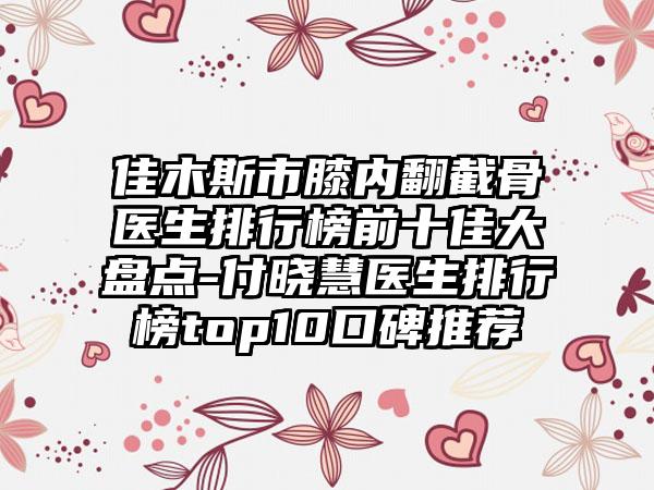 佳木斯市膝内翻截骨医生排行榜前十佳大盘点-付晓慧医生排行榜top10口碑推荐