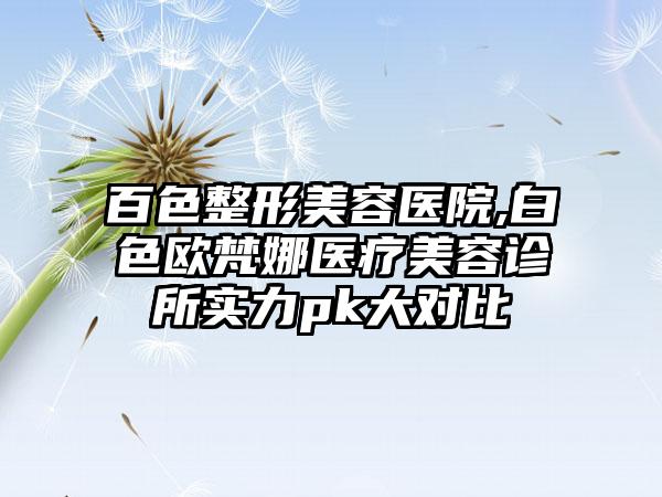 百色整形美容医院,白色欧梵娜医疗美容诊所实力pk大对比