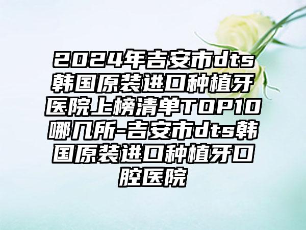 2024年吉安市dts韩国原装进口种植牙医院上榜清单TOP10哪几所-吉安市dts韩国原装进口种植牙口腔医院