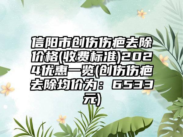 信阳市创伤伤疤去除价格(收费标准)2024优惠一览(创伤伤疤去除均价为：6533元)