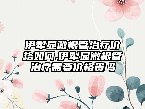 伊犁显微根管治疗价格如何,伊犁显微根管治疗需要价格贵吗