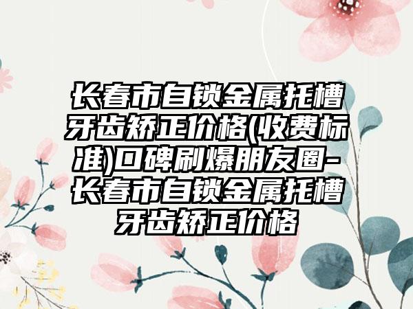 长春市自锁金属托槽牙齿矫正价格(收费标准)口碑刷爆朋友圈-长春市自锁金属托槽牙齿矫正价格