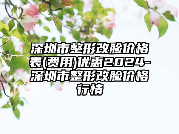 深圳市整形改脸价格表(费用)优惠2024-深圳市整形改脸价格行情