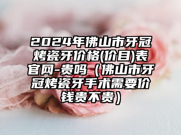 2024年佛山市牙冠烤瓷牙价格(价目)表官网-贵吗（佛山市牙冠烤瓷牙手术需要价钱贵不贵）