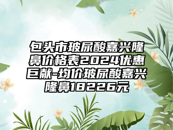 包头市玻尿酸嘉兴隆鼻价格表2024优惠巨献-均价玻尿酸嘉兴隆鼻18226元