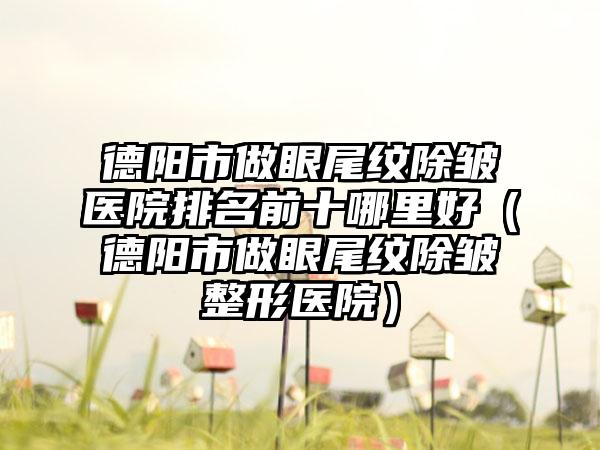 德阳市做眼尾纹除皱医院排名前十哪里好（德阳市做眼尾纹除皱整形医院）