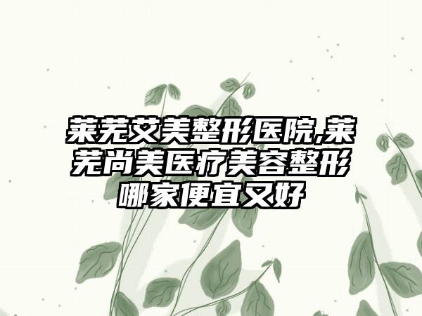 莱芜艾美整形医院,莱芜尚美医疗美容整形哪家便宜又好