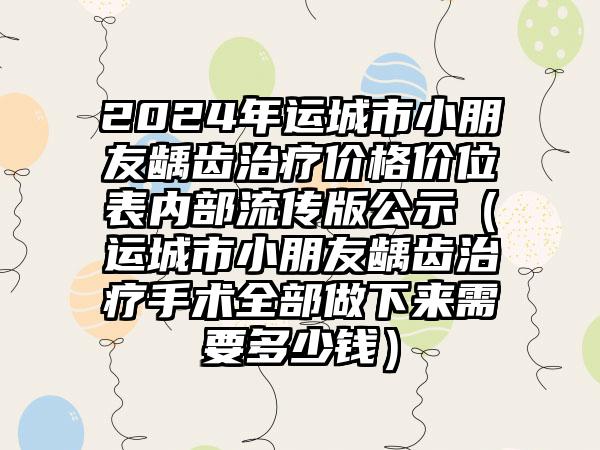 2024年运城市小朋友龋齿治疗价格价位表内部流传版公示（运城市小朋友龋齿治疗手术全部做下来需要多少钱）