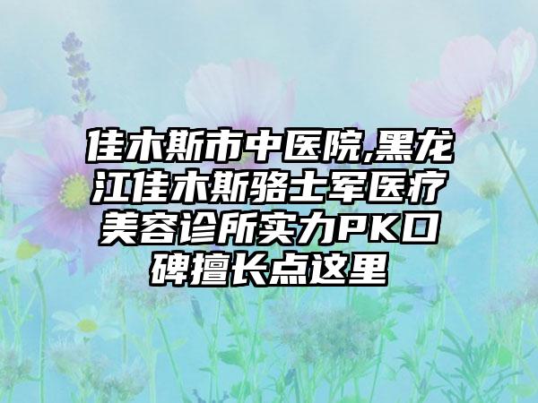 佳木斯市中医院,黑龙江佳木斯骆士军医疗美容诊所实力PK口碑擅长点这里