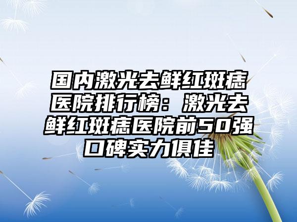 国内激光去鲜红斑痣医院排行榜：激光去鲜红斑痣医院前50强口碑实力俱佳