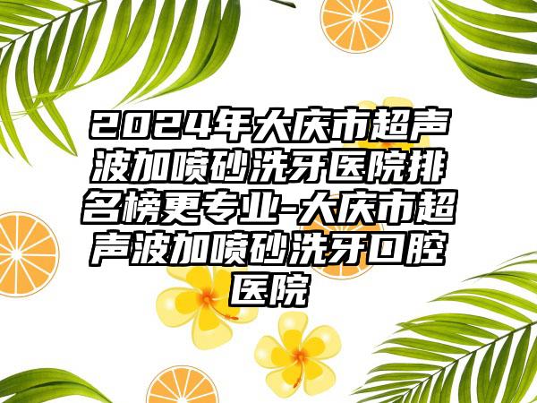 2024年大庆市超声波加喷砂洗牙医院排名榜更专业-大庆市超声波加喷砂洗牙口腔医院